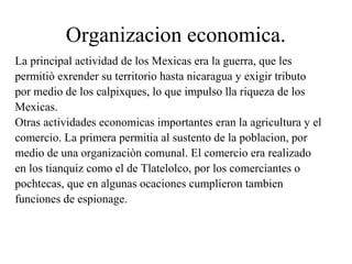 Organizacion economica.
La principal actividad de los Mexicas era la guerra, que les
permitiò exrender su territorio hasta nicaragua y exigir tributo
por medio de los calpixques, lo que impulso lla riqueza de los
Mexicas.
Otras actividades economicas importantes eran la agricultura y el
comercio. La primera permitia al sustento de la poblacion, por
medio de una organizaciòn comunal. El comercio era realizado
en los tianquiz como el de Tlatelolco, por los comerciantes o
pochtecas, que en algunas ocaciones cumplieron tambien
funciones de espionage.
 