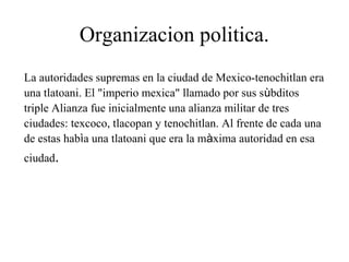 Organizacion politica.
La autoridades supremas en la ciudad de Mexico-tenochitlan era
una tlatoani. El "imperio mexica" llamado por sus sùbditos
triple Alianza fue inicialmente una alianza militar de tres
ciudades: texcoco, tlacopan y tenochitlan. Al frente de cada una
de estas habìa una tlatoani que era la màxima autoridad en esa
ciudad.
 