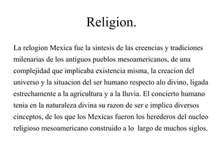 Religion.
La relogion Mexica fue la sintesis de las creencias y tradiciones
milenarias de los antiguos pueblos mesoamericanos, de una
complejidad que implicaba existencia misma, la creacion del
universo y la situacion del ser humano respecto alo divino, ligada
estrechamente a la agricultura y a la lluvia. El concierto humano
tenia en la naturaleza divina su razon de ser e implica diversos
cinceptos, de los que los Mexicas fueron los herederos del nucleo
religioso mesoamericano construido a lo largo de muchos siglos.
 