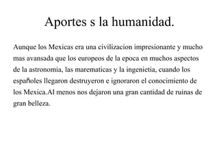 Aportes s la humanidad.
Aunque los Mexicas era una civilizacion impresionante y mucho
mas avansada que los europeos de la epoca en muchos aspectos
de la astronomia, las marematicas y la ingenietia, cuando los
españoles llegaron destruyeron e ignoraron el conocimiento de
los Mexica.Al menos nos dejaron una gran cantidad de ruinas de
gran belleza.
 