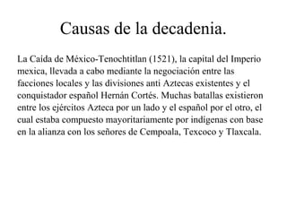 Causas de la decadenia.
La Caída de México-Tenochtitlan (1521), la capital del Imperio
mexica, llevada a cabo mediante la negociación entre las
facciones locales y las divisiones anti Aztecas existentes y el
conquistador español Hernán Cortés. Muchas batallas existieron
entre los ejércitos Azteca por un lado y el español por el otro, el
cual estaba compuesto mayoritariamente por indígenas con base
en la alianza con los señores de Cempoala, Texcoco y Tlaxcala.
 