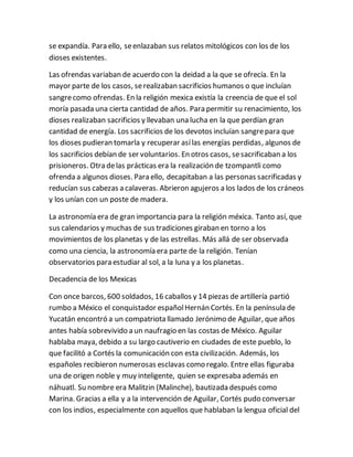 se expandía. Para ello, seenlazaban sus relatos mitológicos con los de los
dioses existentes.
Las ofrendas variaban de acuerdo con la deidad a la que se ofrecía. En la
mayor parte de los casos, serealizaban sacrificios humanos o que incluían
sangrecomo ofrendas. En la religión mexica existía la creencia de que el sol
moría pasada una cierta cantidad de años. Para permitir su renacimiento, los
dioses realizaban sacrificios y llevaban una lucha en la que perdían gran
cantidad de energía. Los sacrificios de los devotos incluían sangrepara que
los dioses pudieran tomarla y recuperar asílas energías perdidas, algunos de
los sacrificios debían de ser voluntarios. En otros casos, sesacrificaban a los
prisioneros. Otra delas prácticas era la realización de tzompantli como
ofrenda a algunos dioses. Para ello, decapitaban a las personas sacrificadas y
reducían sus cabezas a calaveras. Abrieron agujeros a los lados de los cráneos
y los unían con un poste de madera.
La astronomía era de gran importancia para la religión méxica. Tanto así, que
sus calendarios y muchas de sus tradiciones giraban en torno a los
movimientos de los planetas y de las estrellas. Más allá de ser observada
como una ciencia, la astronomía era parte de la religión. Tenían
observatorios para estudiar al sol, a la luna y a los planetas.
Decadencia de los Mexicas
Con once barcos, 600 soldados, 16 caballos y 14 piezas de artillería partió
rumbo a México el conquistador españolHernán Cortés. En la península de
Yucatán encontró a un compatriota llamado Jerónimo de Aguilar, que años
antes había sobrevivido a un naufragio en las costas de México. Aguilar
hablaba maya, debido a su largo cautiverio en ciudades de este pueblo, lo
que facilitó a Cortés la comunicación con esta civilización. Además, los
españoles recibieron numerosas esclavas como regalo. Entre ellas figuraba
una de origen noble y muy inteligente, quien se expresaba además en
náhuatl. Su nombre era Malitzin (Malinche), bautizada después como
Marina. Gracias a ella y a la intervención de Aguilar, Cortés pudo conversar
con los indios, especialmente con aquellos que hablaban la lengua oficial del
 