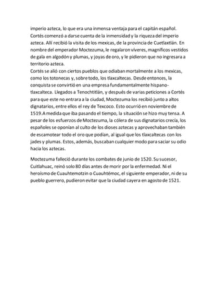 imperio azteca, lo que era una inmensa ventaja para el capitán español.
Cortés comenzó a darsecuenta de la inmensidad y la riqueza del imperio
azteca. Allí recibió la visita de los mexicas, de la provincia de Cuetlaxtlán. En
nombredel emperador Moctezuma, le regalaron víveres, magníficos vestidos
de gala en algodón y plumas, y joyas deoro, y le pidieron que no ingresara a
territorio azteca.
Cortés se alió con ciertos pueblos que odiaban mortalmente a los mexicas,
como los totonecas y, sobretodo, los tlaxcaltecas. Desdeentonces, la
conquista se convirtió en una empresa fundamentalmente hispano-
tlaxcalteca. Llegados a Tenochtitlán, y después de varias peticiones a Cortés
para que este no entrara a la ciudad, Moctezuma los recibió junto a altos
dignatarios, entre ellos el rey de Texcoco. Esto ocurrió en noviembrede
1519.A medida que iba pasando el tiempo, la situación se hizo muy tensa. A
pesar de los esfuerzos deMoctezuma, la cólera de sus dignatarios crecía, los
españoles se oponían al culto de los dioses aztecas y aprovechaban también
de escamotear todo el oro que podían, al igual que los tlaxcaltecas con los
jades y plumas. Estos, además, buscaban cualquier modo para saciar su odio
hacia los aztecas.
Moctezuma falleció durante los combates de junio de 1520. Su sucesor,
Cuitlahuac, reinó solo 80 días antes de morir por la enfermedad. Ni el
heroísmo de Cuauhtemotzin o Cuauhtémoc, el siguiente emperador, ni de su
pueblo guerrero, pudieron evitar que la ciudad cayera en agosto de 1521.
 