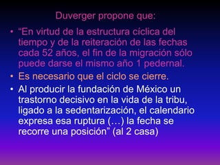 Duverger propone que:
• “En virtud de la estructura cíclica del
tiempo y de la reiteración de las fechas
cada 52 años, el fin de la migración sólo
puede darse el mismo año 1 pedernal.
• Es necesario que el ciclo se cierre.
• Al producir la fundación de México un
trastorno decisivo en la vida de la tribu,
ligado a la sedentarización, el calendario
expresa esa ruptura (…) la fecha se
recorre una posición” (al 2 casa)
 