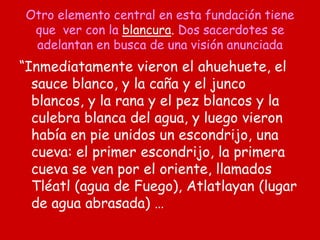 Otro elemento central en esta fundación tiene
que ver con la blancura. Dos sacerdotes se
adelantan en busca de una visión anunciada
“Inmediatamente vieron el ahuehuete, el
sauce blanco, y la caña y el junco
blancos, y la rana y el pez blancos y la
culebra blanca del agua, y luego vieron
había en pie unidos un escondrijo, una
cueva: el primer escondrijo, la primera
cueva se ven por el oriente, llamados
Tléatl (agua de Fuego), Atlatlayan (lugar
de agua abrasada) …
 