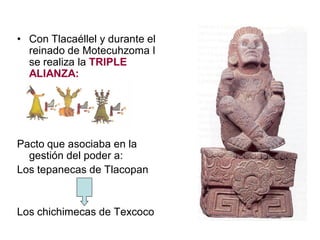 • Con Tlacaéllel y durante el
reinado de Motecuhzoma I
se realiza la TRIPLE
ALIANZA:
Pacto que asociaba en la
gestión del poder a:
Los tepanecas de Tlacopan
Los chichimecas de Texcoco
 