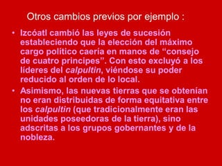 Otros cambios previos por ejemplo :
• Izcóatl cambió las leyes de sucesión
estableciendo que la elección del máximo
cargo político caería en manos de “consejo
de cuatro principes”. Con esto excluyó a los
líderes del calpultin, viéndose su poder
reducido al orden de lo local.
• Asimismo, las nuevas tierras que se obtenían
no eran distribuidas de forma equitativa entre
los calpultin (que tradicionalmente eran las
unidades poseedoras de la tierra), sino
adscritas a los grupos gobernantes y de la
nobleza.
 