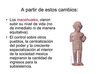 A partir de estos cambios:
• Los macehuales, vieron
subir su nivel de vida (no
de inmediato ni de manera
equitativa).
• El control sobre otros
pueblos, la centralización
del poder y la creciente
especialización al interior
de la sociedad mexica
mejoraron la cantidad de
ingresos para la
subsistencia.
 