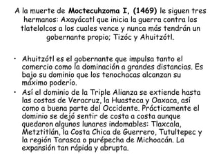 A la muerte de Moctecuhzoma I, (1469) le siguen tres
hermanos: Axayácatl que inicia la guerra contra los
tlatelolcos a los cuales vence y nunca más tendrán un
gobernante propio; Tizóc y Ahuitzótl.
• Ahuitzótl es el gobernante que impulsa tanto el
comercio como la dominación a grandes distancias. Es
bajo su dominio que los tenochacas alcanzan su
máximo poderío.
• Así el dominio de la Triple Alianza se extiende hasta
las costas de Veracruz, la Huasteca y Oaxaca, así
como a buena parte del Occidente. Prácticamente el
dominio se dejó sentir de costa a costa aunque
quedaron algunos lunares indomables: Tlaxcala,
Metztitlán, la Costa Chica de Guerrero, Tutultepec y
la región Tarasca o purépecha de Michoacán. La
expansión tan rápida y abrupta.
 