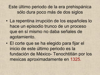 Este último periodo de la era prehispánica
sólo dura poco más de dos siglos
• La repentina irrupción de los españoles lo
hace un episodio trunco de un proceso
que en sí mismo no daba señales de
agotamiento.
• El corte que se ha elegido para fijar el
inicio de este último periodo es la
fundación de México- Tenochtitlán por los
mexicas aproximadamente en 1325.
 