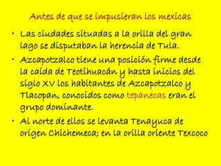 Antes de que se impusieran los mexicas
• Las ciudades situadas a la orilla del gran
lago se disputaban la herencia de Tula.
• Azcapotzalco tiene una posición firme desde
la caída de Teotihuacán y hasta inicios del
siglo XV los habitantes de Azcapotzalco y
Tlacopan, conocidos como tepanecas eran el
grupo dominante.
• Al norte de ellos se levanta Tenayuca de
origen Chichemeca; en la orilla oriente Texcoco
 