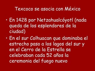Texcoco se asocia con México
• En 1428 por Netzahualcóyotl (nada
queda de los esplendores de la
ciudad)
• En el sur Colhuacan que dominaba el
estrecho paso a los lagos del sur y
en el Cerro de la Estrella se
celebraban cada 52 años la
ceremonia del fuego nuevo
 