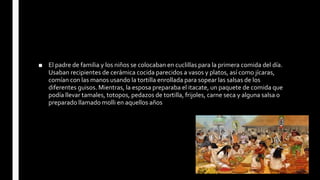 ■ El padre de familia y los niños se colocaban en cuclillas para la primera comida del día.
Usaban recipientes de cerámica cocida parecidos a vasos y platos, así como jícaras,
comían con las manos usando la tortilla enrollada para sopear las salsas de los
diferentes guisos. Mientras, la esposa preparaba el itacate, un paquete de comida que
podía llevar tamales, totopos, pedazos de tortilla, frijoles, carne seca y alguna salsa o
preparado llamado molli en aquellos años
 