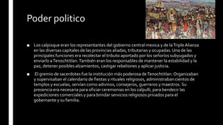 Poder politico
■ Los calpixque eran los representantes del gobierno central mexica y de laTriple Alianza
en las diversas capitales de las provincias aliadas, tributarias y ocupadas. Una de las
principales funciones era recolectar el tributo aportado por los señoríos subyugados y
enviarlo aTenochtitlan.También eran los responsables de mantener la estabilidad y la
paz, detener posibles alzamientos, castigar rebeliones y aplicar justicia.
■ El gremio de sacerdotes fue la institución más poderosa deTenochtitlan.Organizaban
y supervisaban el calendario de fiestas y rituales religiosos, administraban cientos de
templos y escuelas, servían como adivinos, consejeros, guerreros y maestros. Su
presencia era necesaria para oficiar ceremonias en los calpulli, para bendecir las
expediciones comerciales y para brindar servicios religiosos privados para el
gobernante y su familia.
 