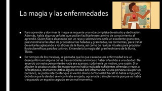 La magia y las enfermedades
■ Para aprender y dominar la magia se requería una vida completa de estudio y dedicación.
Además, había algunas señales que podían facilitarle ese camino de conocimiento al
aprendiz. Quien fuera alcanzado por un rayo y sobreviviera sería un excelente granicero,
pues tendría la facultad de pronosticar las heladas y granizadas, las tormentas, para tratar
de evitarlas aplacando a los dioses de la lluvia, así como de realizar rituales para propiciar
lluvias benéficas para los cultivos. Entendería la magia del gran hechicero de la lluvia,
Tláloc.
■ En tiempos de los mexicas, se pensaba que lo que causaba una enfermedad era un
desequilibrio en alguna de las tres entidades anímicas o haber ofendido a una deidad. De
acuerdo con este pensamiento nada era azaroso: todo tenía un motivo, una razón. Si a
alguien lo picaba un alacrán era porque no había realizado suficientes ofrendas y rezos a
Tezcatlipoca, Mictlantecuhtli o alguna deidad del inframundo. Si una persona caía por un
barranco, se podía interpretar que el viento divino deYohualli Ehecatl lo había empujado,
debido a que la deidad se encontraba enojada, agraviada o simplemente porque se había
traspasado un espacio sagrado en un mal momento.
 