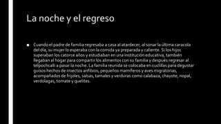 La noche y el regreso
■ Cuando el padre de familia regresaba a casa al atardecer, al sonar la última caracola
del día, su mujer lo esperaba con la comida ya preparada y caliente. Si los hijos
superaban los catorce años y estudiaban en una institución educativa, también
llegaban al hogar para compartir los alimentos con su familia y después regresar al
telpochcalli a pasar la noche. La familia reunida se colocaba en cuclillas para degustar
guisos hechos de insectos anfibios, pequeños mamíferos y aves migratorias,
acompañados de frijoles, salsas, tamales y verduras como calabaza, chayote, nopal,
verdolagas, tomate y quelites.
 