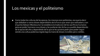 Los mexicas y el politeismo
■ Como todas las culturas de las epocas, los mexicas eran politeistas, eso queria decir
que alababan a varios dioses dependiedno de la funcio que veian que realizaban y con
el quinto tlatoani Moctezuma l se establecio la tradiccion de los sacrificios humanos
para asi poder honrarar a sus dioses y les pudieran dar dicha a su pueblo dependiendo
de la epcoa del año y dependiedo de lo que se les quisiera pedir para poder seguir
siendo una cultua poderosa regida bajo la mano de dioses invisibles pero creibles.
 