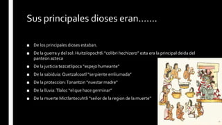 Sus principales dioses eran…….
■ De los principales dioses estaban.
■ De la guerra y del sol: Huitzilopochtli “colibri hechizero” esta era la principal deida del
panteon azteca
■ De la justicia tezcatlipoca “espejo humeante”
■ De la sabiduia: Quetzalcoatl “serpiente emliumada”
■ De la proteccion:Tonantzin “nuestar madre”
■ De la lluvia:Tlaloc “el que hace germinar”
■ De la muerte Mictlantecuhtli “señor de la region de la muerte”
 