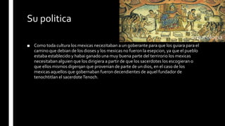 Su politica
■ Como toda cultura los mexicas necezitaban a un goberante para que los guiara para el
camino que debian de los dioses y los mexicas no fueron la esepcion, ya que el pueblo
estaba establecido y habai ganado una muy buena parte del terrirorio los mexicas
necesitaban alguien que los dirigiera a partir de que los sacerdotes los escogieran o
que ellos mismos digerqan que provenian de parte de un dios, en el caso de los
mexicas aquellos que gobernaban fueron decendientes de aquel fundador de
tenochtitlan el sacerdoteTenoch.
 
