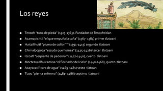 Los reyes
■ Tenoch “tuna de pieda” (1325-1363). Fundador deTenochtitlan
■ Acamapichtli “el que empuña la caña” (1367- 1387) primer tlatoani
■ Huitzilíhuitl ”pluma de colibri” “ (1391-1415) segundo tlatoani
■ Chimalpopoca “escudo que humea” (1415-1426) tercer tlatoani
■ Izcoatl “serpiente de pedernal” (1427-1440), cuarto tlatoani
■ Moctezua Ilhuicamina ”el flechador del cielo” (1440-1468), quinto tlatoani
■ Axayacatl “cara de agua” (1469-1481) sexto tlatoan
■ Tizoc “pierna enferma” (1481- 1486) septimo tlatoani
 