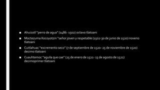 ■ Ahuizotl “perro de agua” (1486- 1502) octavo tlatoani
■ Moctezuma Xocoyotzin “señor joven y respetable (1502-30 de junio de 1520) noveno
tlatoani
■ Cuitlahuac “excremento seco” (7 de septiembre de 1520- 25 de noviembre de 1520)
decimo tlatoani
■ Cuauhtemoc “aguila que cae” (25 de enero de 1521- 13 de agosto de 1521)
decimoprimer tlatoani
 