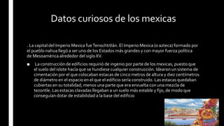 Datos curiosos de los mexicas
. La capital del Imperio Mexica fueTenochtitlán. El Imperio Mexica (o azteca) formado por
el pueblo nahua llegó a ser uno de los Estados más grandes y con mayor fuerza política
de Mesoamérica alrededor del siglo XV.
■ La construcción de edificios requirió de ingenio por parte de los mexicas, puesto que
el suelo del islote hacía que se hundiese cualquier construcción. Idearon un sistema de
cimentación por el que colocaban estacas de cinco metros de altura y diez centímetros
de diámetro en el espacio en el que el edificio sería construido. Las estacas quedaban
cubiertas en su totalidad, menos una parte que era envuelta con una mezcla de
tezontle. Las estacas clavadas llegaban a un suelo más estable y fijo, de modo que
conseguían dotar de estabilidad a la base del edificio
 