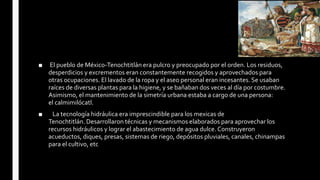 ■ El pueblo de México-Tenochtitlán era pulcro y preocupado por el orden. Los residuos,
desperdicios y excrementos eran constantemente recogidos y aprovechados para
otras ocupaciones. El lavado de la ropa y el aseo personal eran incesantes. Se usaban
raíces de diversas plantas para la higiene, y se bañaban dos veces al día por costumbre.
Asimismo, el mantenimiento de la simetría urbana estaba a cargo de una persona:
el calmimilócatl.
■ La tecnología hidráulica era imprescindible para los mexicas de
Tenochtitlán. Desarrollaron técnicas y mecanismos elaborados para aprovechar los
recursos hidráulicos y lograr el abastecimiento de agua dulce. Construyeron
acueductos, diques, presas, sistemas de riego, depósitos pluviales, canales, chinampas
para el cultivo, etc
 
