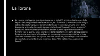 La llorona
■ La Llorona Una leyenda que sigue viva desde el siglo XVI, e incluso desde antes de la
llegada de los españoles hasta la actualidad, es La Llorona. El testimonio más antiguo
sobre esta creatura proviene de los habitantes deTenochtitlan, mucho antes de la
Conquista; se trataba de manifestaciones de la diosa Cihuacoatl, “mujer serpiente”,
protectora de las mujeres que habían muerto en el parto y patrona del sacrificio
humano y de la guerra. Estas apariciones de la diosa formaron parte de los presagios
funestos que anunciaron la llegada de los europeos y cuyo protagonista fue el Huey
Tlahtoani Motecuhzoma Xocoyotzin. Durante las noches, en la antigua ciudad mexica
se escuchaba el lamento de una mujer que decía: “Oh, hijitos míos. ¿A dónde os
llevaré.”
 