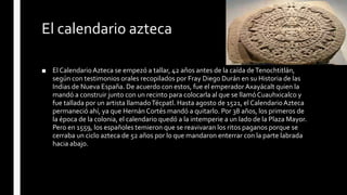 El calendario azteca
■ El CalendarioAzteca se empezó a tallar, 42 años antes de la caída deTenochtitlán,
según con testimonios orales recopilados por Fray Diego Durán en su Historia de las
Indias de Nueva España. De acuerdo con estos, fue el emperador Axayácalt quien la
mandó a construir junto con un recinto para colocarla al que se llamóCuauhxicalco y
fue tallada por un artista llamadoTécpatl. Hasta agosto de 1521, el CalendarioAzteca
permaneció ahí, ya que Hernán Cortés mandó a quitarlo. Por 38 años, los primeros de
la época de la colonia, el calendario quedó a la intemperie a un lado de la Plaza Mayor.
Pero en 1559, los españoles temieron que se reavivaran los ritos paganos porque se
cerraba un ciclo azteca de 52 años por lo que mandaron enterrar con la parte labrada
hacia abajo.
 