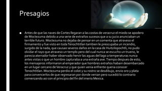 Presagios
■ Antes de que las naves de Cortes llegaran a las costas de veracruz el miedo se apodero
de Moctezuma debido a una serie de extraños sucesos que a su jucio anunciaban un
terrible futuro. Moctezuma no dejaba de pensar en un comenta que atraveso el
firmamento y fue visto en todaTenochtitlan tambien le preocupaba un incendio,
surgido de la nada, que causao severos daños en la casa de Huitzilopochtli, no pudo
olvidar el rayo que atraveso un templo pero del cual nunca se escucho un trueno, le
parecia aterrador haber observado hervir las aguas del lago a temperaturas nunca
antes vistas o que un hombre capturaba a una extraña ave.Tiempo despues de esto,
los mensajeros informaron al emperador que hombres extraños habain desembarcado
en un lugar cercano deVeracruz y que quien venia enfrente queria conocer
Tenochtitlan. Moctezuma perdio el colot y su rostro se desdibujo, envio oro y plata
para convencerlos de que regresaran por donde venian pero sucedió lo contrario
comenzando asi con el principio del fin del imerio Mexica.
 