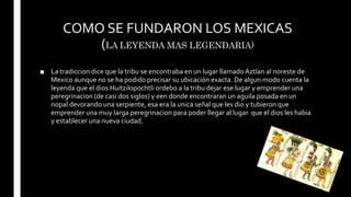COMO SE FUNDARON LOS MEXICAS
(LA LEYENDA MAS LEGENDARIA)
■ La tradiccion dice que la tribu se encontraba en un lugar llamado Aztlan al noreste de
Mexico aunque no se ha podido precisar su ubicación exacta. De algun modo cuenta la
leyenda que el dios Huitzilopochtli ordebo a la tribu dejar ese lugar y emprender una
peregrinacion (de casi dos siglos) y een donde encontraran un aguila posada en un
nopal devorando una serpiente, esa era la unica señal que les dio y tubieron que
emprender una muy larga peregrinacion para poder llegar al lugar que el dios les habia
y establecer una nueva ciudad.
 