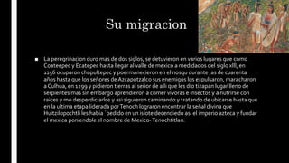 Su migracion
■ La peregrinacion duro mas de dos siglos, se detuvieron en varios lugares que como
Coateepec y Ecatepec hasta llegar al valle de mexico a medidados del siglo xlll, en
1256 ocuparon chapultepec y poermanecieron en el nosqu durante ,as de cuarenta
años hasta que los señores de Azcapotzalco sus enemigos los expulsaron, maracharon
a Culhua, en 1299 y pidieron tierras al señor de alli que les dio tizapan lugar lleno de
serpientes mas sin embargo aprendieron a comer vivoras e insectos y a nutrirse con
raices y mo desperdiciarlos y asi siguieron caminando y tratando de ubicarse hasta que
en la ultima etapa liderada porTenoch lograron encontrar la señal divina que
Huitzilopochtli les habia `pedido en un islote decendiedo asi el imperio azteca y fundar
el mexica poniendole el nombre de Mexico-Tenochtitlan.
 