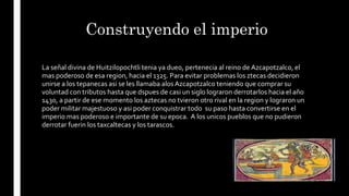 Construyendo el imperio
La señal divina de Huitzilopochtli tenia ya dueo, pertenecia al reino de Azcapotzalco, el
mas poderoso de esa region, hacia el 1325. Para evitar problemas los ztecas decidieron
unirse a los tepanecas asi se les llamaba alosAzcapotzalco teniendo que comprar su
voluntad con tributos hasta que dspues de casi un siglo lograron derrotarlos hacia el año
1430, a partir de ese momento los aztecas no tvieron otro rival en la region y lograron un
poder militar majestuoso y asi poder conquistrar todo su paso hasta convertirse en el
imperio mas poderoso e importante de su epoca. A los unicos pueblos que no pudieron
derrotar fuerin los taxcaltecas y los tarascos.
 