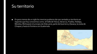 Su territorio
■ En poco menos de un siglo los mexicas pudieron dar por sentado su territorio en
regiones que hoy conocemos como :elValle deToluca,Veracruz, Puebla, Hidalgo,
Morelos, Michoacán (municipio de Zitácuaro), parte de Guerrero y Oaxaca, la costa de
Chiapas y hasta la frontera con Guatemala
 