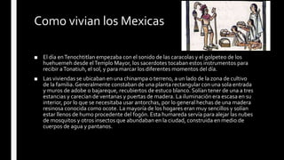 Como vivian los Mexicas
■ El día enTenochtitlan empezaba con el sonido de las caracolas y el golpeteo de los
huehuemeh desde elTemplo Mayor, los sacerdotes tocaban estos instrumentos para
recibir aTonatiuh, el sol, y para marcar los diferentes momentos del día.
■ Las viviendas se ubicaban en una chinampa o terreno, a un lado de la zona de cultivo
de la familia.Generalmente constaban de una planta rectangular con una sola entrada
y muros de adobe o bajareque, recubiertos de estuco blanco. Solían tener de una a tres
estancias y carecían de ventanas y puertas de madera. La iluminación era escasa en su
interior, por lo que se necesitaba usar antorchas, por lo general hechas de una madera
resinosa conocida como ocote. La mayoría de los hogares eran muy sencillos y solían
estar llenos de humo procedente del fogón. Esta humareda servía para alejar las nubes
de mosquitos y otros insectos que abundaban en la ciudad, construida en medio de
cuerpos de agua y pantanos.
 
