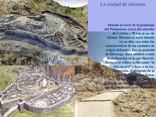 La ciudad de micenasSituada al norte de la península del Peloponeso, cerca del estrecho de Corinto y 90 km al sur de Atenas, Micenas se haya situada en un alto, con todas las características de las ciudades de origen defensivo. Por su posición de liderazgo, dará nombre a toda la civilización en la que floreció. Homero se refiere a ella como “la rica en oro” y hace a su rey, Agamenón, el dirigente de la expedición contra Troya.En las ruinas y el plano se aprecian sus murallas exteriores e interiores, fortificando el palacio. 