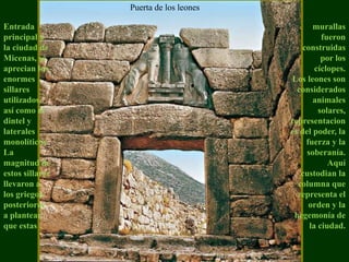 Puerta de los leonesEntrada principal a la ciudad de Micenas, se aprecian los enormes sillares utilizados, así como el dintel y laterales monolíticos. La magnitud de estos sillares llevaron a los griegos posteriores a plantear que estas  murallas fueron construidas por los cíclopes. Los leones son considerados animales solares, representaciones del poder, la fuerza y la soberanía. Aquí custodian la columna que representa el orden y la hegemonía de la ciudad.  