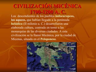 CIVILIZACIÓN MICÉNICA  1700-1200 A. C. Los  descendientes de los pueblos  indoeuropeos , los aqueos,  que habían llegado a la península   heládica  (II milenio a. C.) desarrollaron una elaborada cultura, centrada en torno a las monarquías de las diversas ciudades. A esta civilización se la llamó Micénica, por la ciudad de Micenas, situada en el  Peloponeso .   
