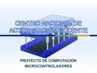 CENTRO NACIONAL DE ACTUALIZACIÓN DOCENTE PROYECTO DE COMPUTACIÓN MICROCONTROLADORES 