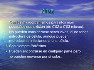 Virus

• Son los microorganismos parásitos más
    pequeños que existen (de 0’02 a 0’03 micras).
•   No pueden considerarse seres vivos, al no tener
    estructura de célula, aunque pueden
    reproducirse infectando a una célula.
•   Son siempre Parásitos.
•   Pueden encontrarse en cualquier parte pero
    no pueden moverse por sí solos.
 