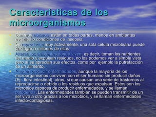 Características de los
microorganismos
• Son muy ubicuos, están en todas partes, menos en ambientes
  estériles o condiciones de asepsia.
• Se reproducen muy activamente, una sola célula microbiana puede
  dar lugar a millones de ellas.
• Alteran los ambientes donde viven, es decir, toman los nutrientes
  del medio y expulsan residuos, no los podemos ver a simple vista
  pero sí se aprecian sus efectos, como por ejemplo la putrefacción
  de un alimento.
• Pueden producir enfermedades, aunque la mayoría de los
  microorganismos conviven con el ser humano sin producir daños
  (Ej.: flora intestinal), otros, si que causan una serie de trastornos al
  reproducirse o debido a los residuos que expulsan. Estos son los
  microbios capaces de producir enfermedades, y se llaman
  patógenos. Las enfermedades también se pueden transmitir de un
  ser vivo a otro gracias a los microbios, y se llaman enfermedades
  infecto-contagiosas.
 