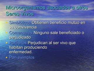 Microorganismos asociados a otros
Seres Vivos
• Simbióticos:Obtienen beneficio mutuo en
  su convivencia
• Comensales:Ninguno sale beneficiado o
  perjudicado
• Parásitos:Perjudican al ser vivo que
  habitan produciendo
  enfermedad.
• Pon ejemplos
 