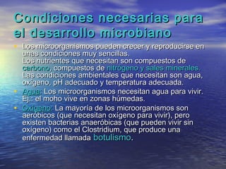 Condiciones necesarias para
el desarrollo microbiano
• Los microorganismos pueden crecer y reproducirse en
    unas condiciones muy sencillas.
    Los nutrientes que necesitan son compuestos de
    carbono, compuestos de nitrógeno y sales minerales.
    Las condiciones ambientales que necesitan son agua,
    oxígeno, pH adecuado y temperatura adecuada.
•   Agua: Los microorganismos necesitan agua para vivir.
    Ej.: el moho vive en zonas húmedas.
•   Oxígeno: La mayoría de los microorganismos son
    aeróbicos (que necesitan oxígeno para vivir), pero
    existen bacterias anaeróbicas (que pueden vivir sin
    oxígeno) como el Clostridium, que produce una
    enfermedad llamada botulismo.
 