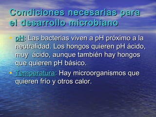 Condiciones necesarias para
el desarrollo microbiano
• pH: Las bacterias viven a pH próximo a la
  neutralidad. Los hongos quieren pH ácido,
  muy ácido, aunque también hay hongos
  que quieren pH básico.
• Temperatura: Hay microorganismos que
  quieren frío y otros calor.
 