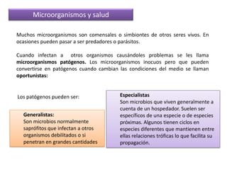 Microorganismos y saludMuchos microorganismos son comensales o simbiontes de otros seres vivos. En ocasiones pueden pasar a ser predadores o parásitos.Cuando infectan a  otros organismos causándoles problemas se les llama microorganismos patógenos. Los microorganismos inocuos pero que pueden convertirse en patógenos cuando cambian las condiciones del medio se llaman oportunistas:EspecialistasSon microbios que viven generalmente a cuenta de un hospedador. Suelen ser específicos de una especie o de especies próximas. Algunos tienen ciclos en especies diferentes que mantienen entre ellas relaciones tróficas lo que facilita su propagación. Los patógenos pueden ser: Generalistas: Son microbios normalmente saprófitos que infectan a otros organismos debilitados o si penetran en grandes cantidades 