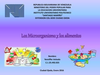 Los Microorganismo y los alimentos
Nombre:
Yenniffer Arévalo
C.I.:25.492.025
REPUBLICA BOLIVARIANA DE VENEZUELA
MINISTERIO DEL PODER POPULAR PARA
LA EDUCACION UNIVERSITARIA
INSTITUTO UNIVERSITARIO POLITECNICO
“SANTIAGO MARIÑO”
EXTENSION COL-SEDE CIUDAD OJEDA
Ciudad Ojeda, Enero 2016
 