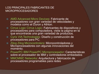 LOS PRINCIPALES FABRICANTES DE MICROPROCESADORESAMD Advanced Micro Devices: Fabricante de procesadores con gran variedad de velocidades y modelos como el Duron y Athlon.Cirrus Logic Cirrus Logic: Fabricantes de dispositivos y procesadores para computadora, visita la página en la que encontraras una gran variedad de productos.Cyrix VIA Technologies: Diseño y construcción de procesadores para PC.Zilog ZilogMicrocontrolers: Microcontroladores y Microprocesadores con algunas innovaciones del momento.PowerPC IBM PowerPC Microprocesador: Características sobre el procesador de IBM y controladores embedadosMMCMMC Networks: Arquitectura y fabricación de procesadores programables para redes