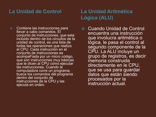 La Unidad de ControlLa Unidad Aritmética Lógica (ALU)Contiene las instrucciones para llevar a cabo comandos. El conjunto de instrucciones, que esta incluido dentro de los circuitos de la unidad de control, es una lista de todas las operaciones que realiza el CPU. Cada instrucción en el conjunto de instrucciones es acompaFiada por un micro código, que son instrucciones muy básicas que le dicen al CPU cómo ejecutar las instrucciones. Cuando la computadora corre un programa, busca los comandos del programa dentro del conjunto de instrucciones de la CPU y las ejecuta en orden.Cuando Unidad de Control encuentra una instrucción que involucra aritmética o lógica, le pasa el control al segundo componente de la CPU. La ALU incluye un grupo de registros, es decir memoria construida directamente en le CPU, que se usa para guardar datos que están siendo procesados por la instrucción actual.