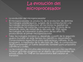 La evolución del microprocesadorLa evolución del microprocesadorEl microprocesador es producto de la evolución de distintas tecnologías predecesoras, surgido de la computación y la tecnología semiconductora; en los inicios no existían los procesadores tal como los conocemos hoy. El inicio de su desarrollo data de mitad de la década de 1950; estas tecnologías se fusionaron a principios de los años 70, produciendo el primer microprocesador.Tales tecnologías iniciaron su desarrollo a partir de la segunda guerra mundial; en este tiempo los científicos desarrollaron computadoras específicas para aplicaciones militares. En la posguerra, a mediados de la década de 1940, la computación digital emprendió un fuerte desarrollo también para propósitos científicos y civiles.La tecnología de circuitos electrónicos avanzó y los científicos hicieron grandes progresos en el diseño de componentes de estado sólido. En 1948 en los laboratorios Bell crearon el transistor.
