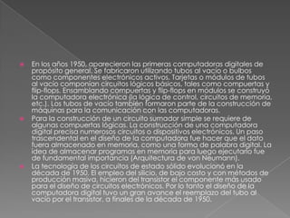 En los años 1950, aparecieron las primeras computadoras digitales de propósito general. Se fabricaron utilizando tubos al vacío o bulbos como componentes electrónicos activos. Tarjetas o módulos de tubos al vacío componían circuitos lógicos básicos, tales como compuertas y flip-flops. Ensamblando compuertas y flip-flops en módulos se construyó la computadora electrónica (la lógica de control, circuitos de memoria, etc.). Los tubos de vacío también formaron parte de la construcción de máquinas para la comunicación con las computadoras.Para la construcción de un circuito sumador simple se requiere de algunas compuertas lógicas. La construcción de una computadora digital precisa numerosos circuitos o dispositivos electrónicos. Un paso trascendental en el diseño de la computadora fue hacer que el dato fuera almacenado en memoria, como una forma de palabra digital. La idea de almacenar programas en memoria para luego ejecutarlo fue de fundamental importancia (Arquitectura de von Neumann).La tecnología de los circuitos de estado sólido evolucionó en la década de 1950. El empleo del silicio, de bajo costo y con métodos de producción masiva, hicieron del transistor el componente más usado para el diseño de circuitos electrónicos. Por lo tanto el diseño de la computadora digital tuvo un gran avance el reemplazo del tubo al vacío por el transistor, a finales de la década de 1950.
